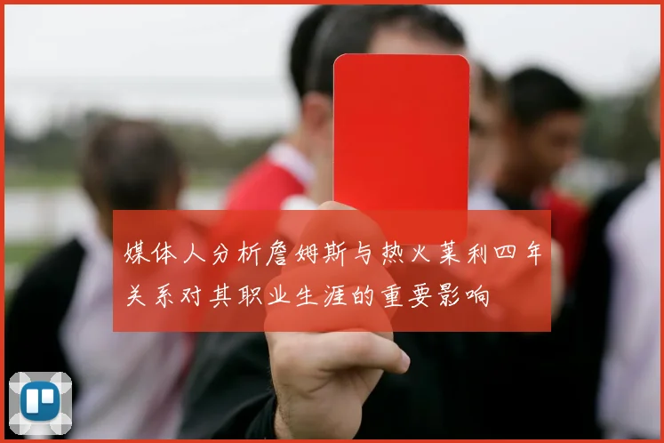 媒体人分析詹姆斯与热火莱利四年关系对其职业生涯的重要影响