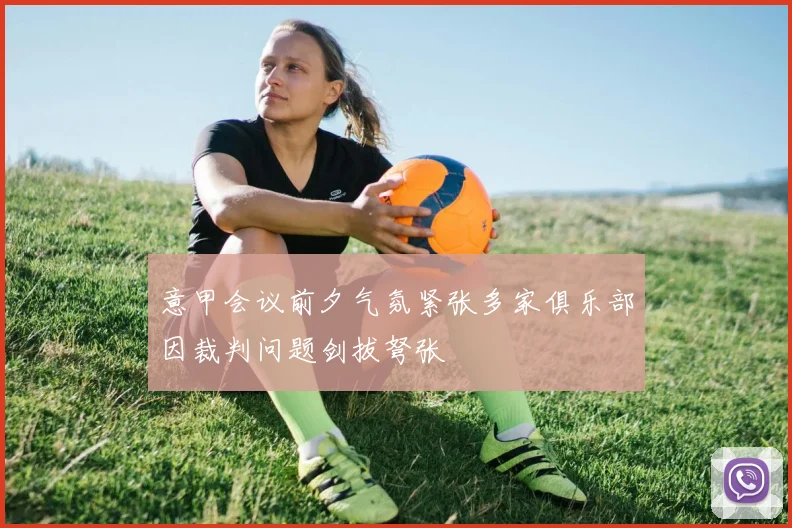 意甲会议前夕气氛紧张多家俱乐部因裁判问题剑拔弩张