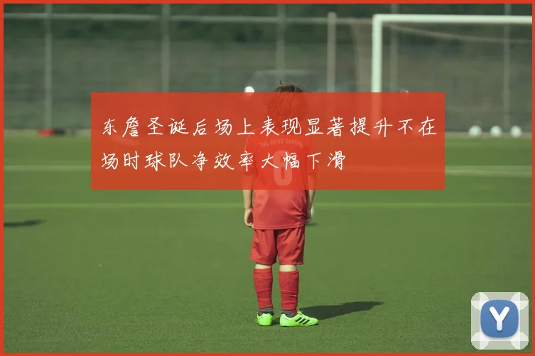 东詹圣诞后场上表现显著提升不在场时球队净效率大幅下滑