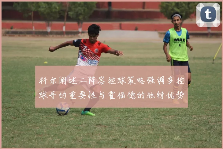 科尔阐述二阵容控球策略强调多控球手的重要性与霍福德的独特优势