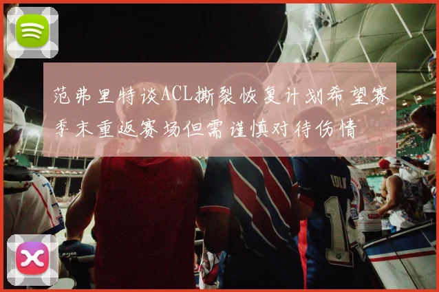 范弗里特谈ACL撕裂恢复计划希望赛季末重返赛场但需谨慎对待伤情