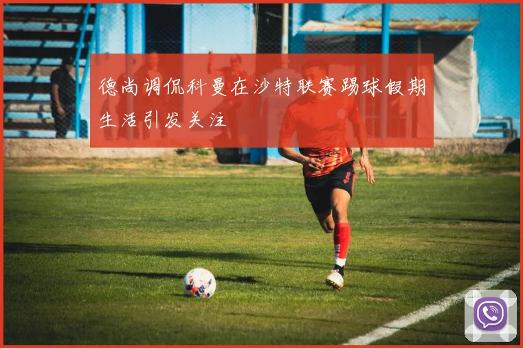 德尚调侃科曼在沙特联赛踢球假期生活引发关注