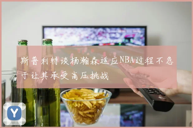 斯普利特谈杨瀚森适应NBA过程不急于让其承受高压挑战
