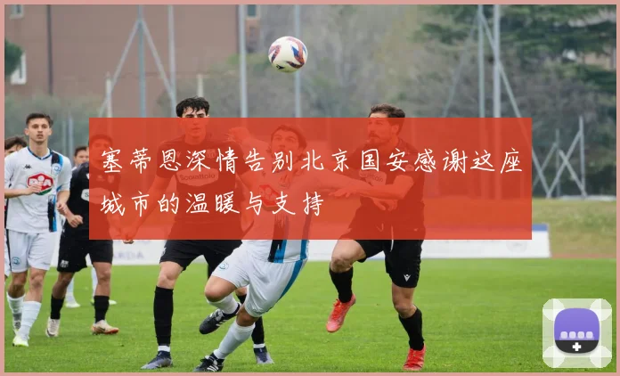 塞蒂恩深情告别北京国安感谢这座城市的温暖与支持