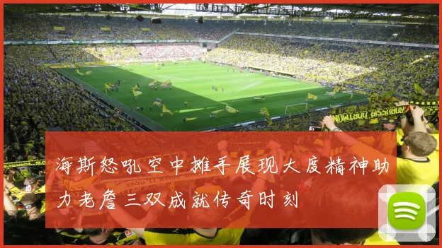 海斯怒吼空中摊手展现大度精神助力老詹三双成就传奇时刻