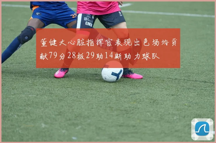 董健大心脏指挥官表现出色场均贡献79分28板29助14断助力球队