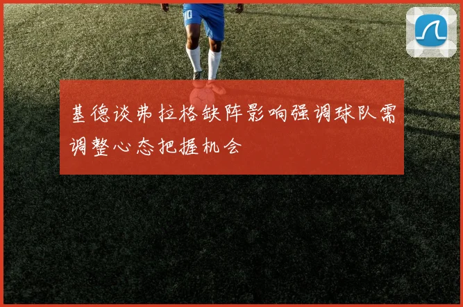 基德谈弗拉格缺阵影响强调球队需调整心态把握机会