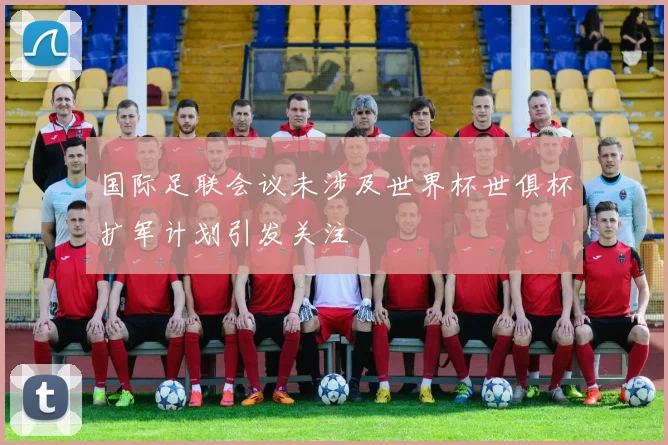 国际足联会议未涉及世界杯世俱杯扩军计划引发关注
