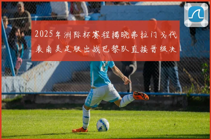 2025年洲际杯赛程揭晓弗拉门戈代表南美足联出战巴黎队直接晋级决赛