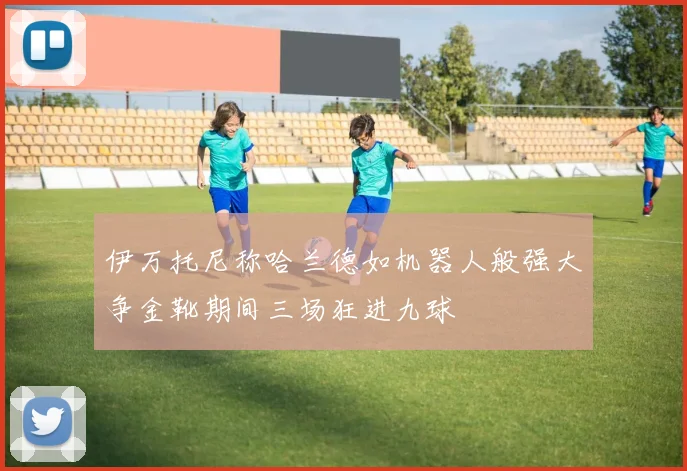 伊万托尼称哈兰德如机器人般强大争金靴期间三场狂进九球