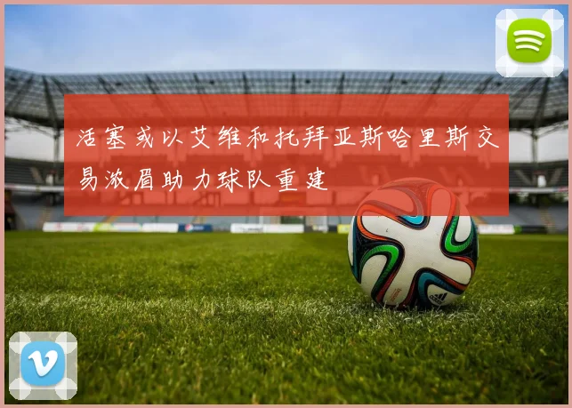 活塞或以艾维和托拜亚斯哈里斯交易浓眉助力球队重建