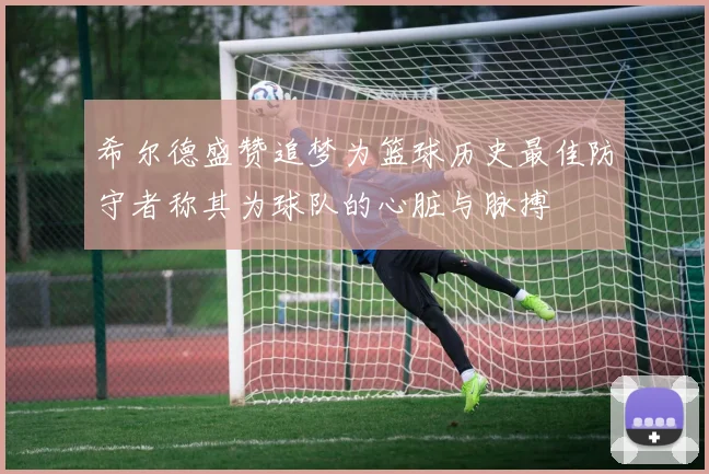 希尔德盛赞追梦为篮球历史最佳防守者称其为球队的心脏与脉搏