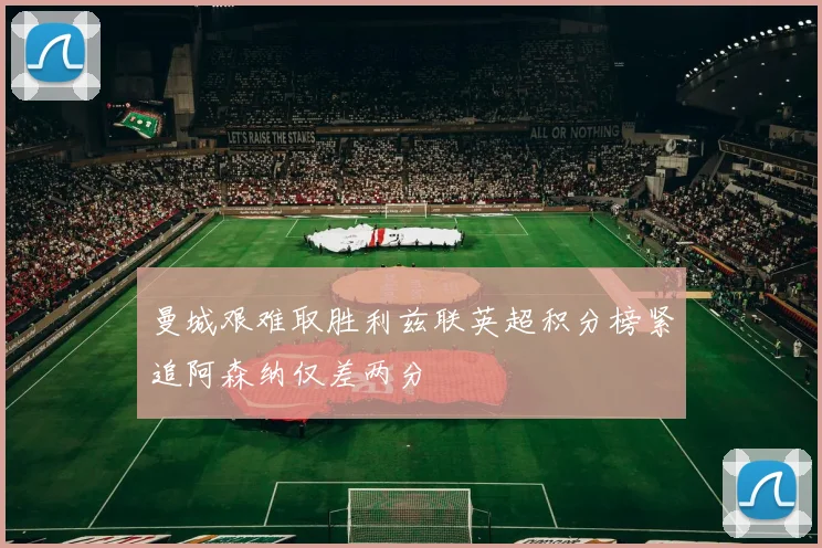 曼城艰难取胜利兹联英超积分榜紧追阿森纳仅差两分