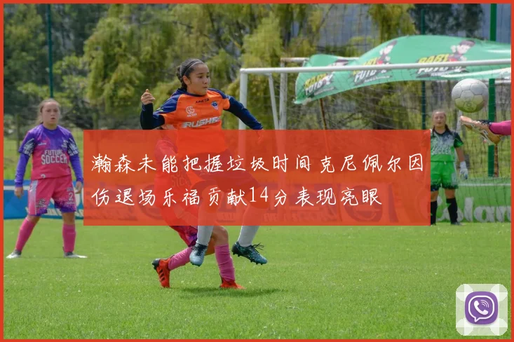 瀚森未能把握垃圾时间克尼佩尔因伤退场乐福贡献14分表现亮眼