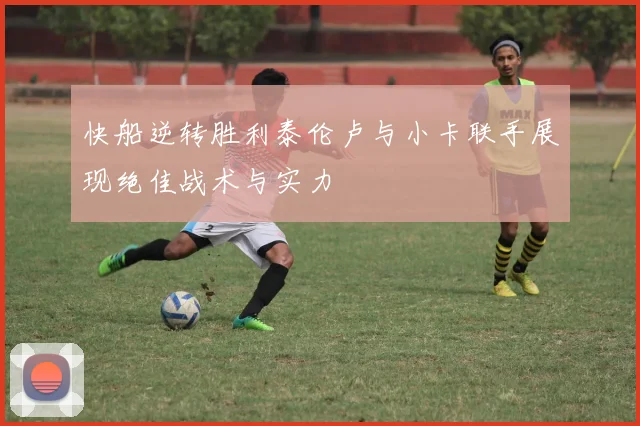 快船逆转胜利泰伦卢与小卡联手展现绝佳战术与实力